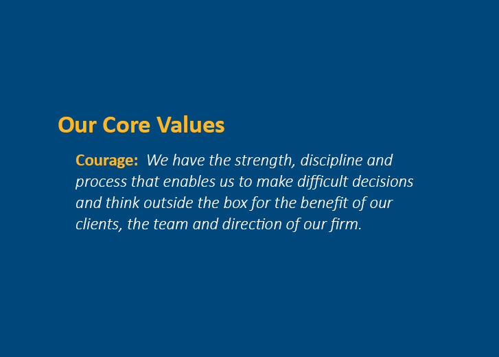 Our Core Values - Courage: We have the strength, discipline and process that enables us to make difficult decisions and think outside the box for the benefit of our clients, the team and direction of our firm.